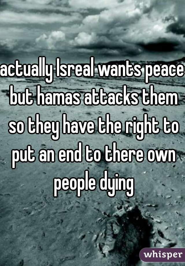 actually Isreal wants peace but hamas attacks them so they have the right to put an end to there own people dying