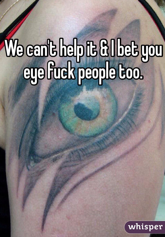 We can't help it & I bet you eye fuck people too. 