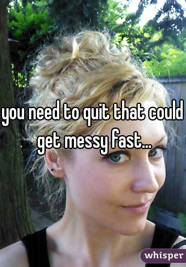 you need to quit that could get messy fast...