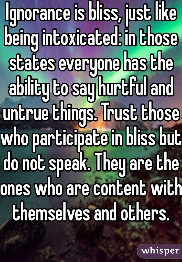 Ignorance is bliss, just like being intoxicated: in those states everyone has the ability to say hurtful and untrue things. Trust those who participate in bliss but do not speak. They are the ones who are content with themselves and others. 