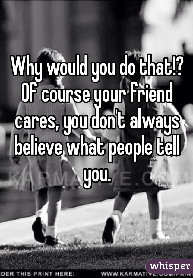 Why would you do that!? Of course your friend cares, you don't always believe what people tell you. 