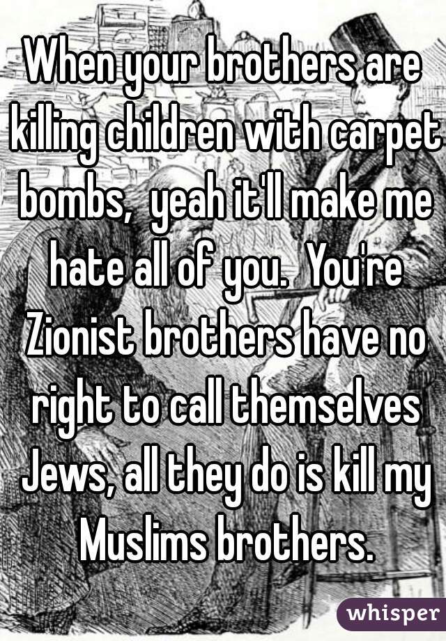 When your brothers are killing children with carpet bombs,  yeah it'll make me hate all of you.  You're Zionist brothers have no right to call themselves Jews, all they do is kill my Muslims brothers.