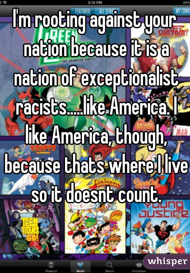 I'm rooting against your nation because it is a nation of exceptionalist racists.....like America. I like America, though, because thats where I live so it doesnt count.