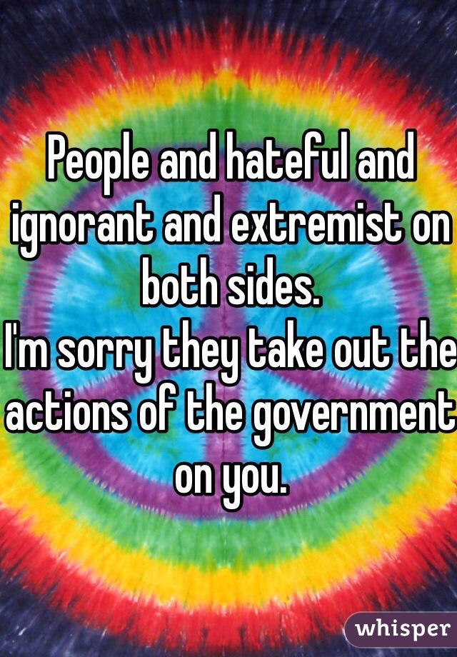 People and hateful and ignorant and extremist on both sides. 
I'm sorry they take out the actions of the government on you. 