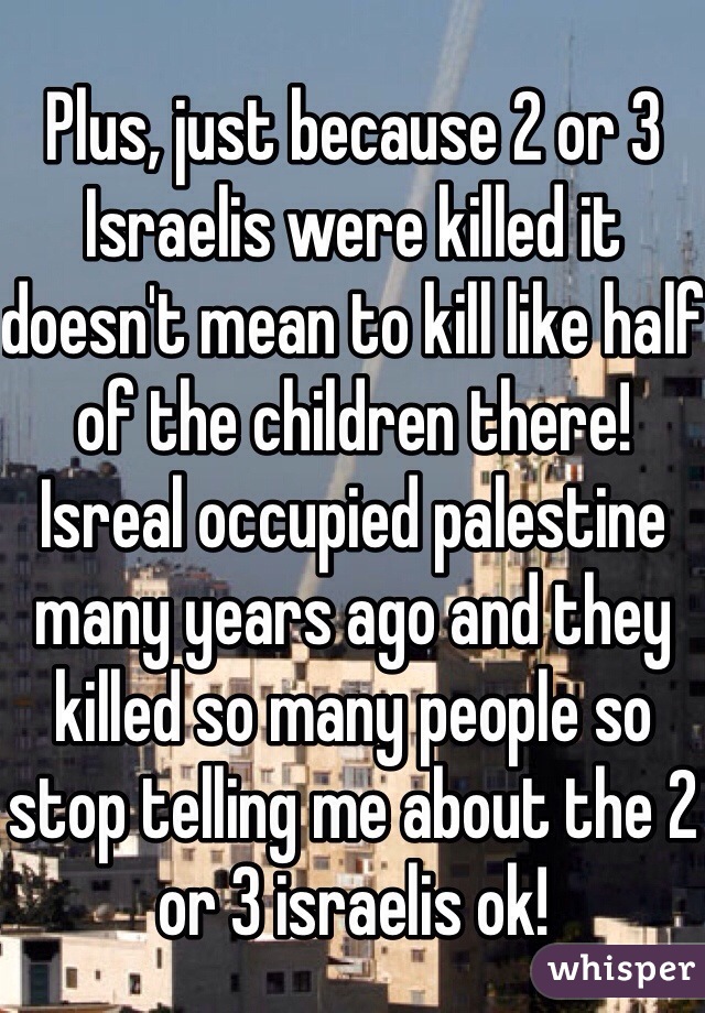 Plus, just because 2 or 3 Israelis were killed it doesn't mean to kill like half of the children there! Isreal occupied palestine many years ago and they killed so many people so stop telling me about the 2 or 3 israelis ok! 