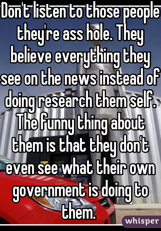 Don't listen to those people they're ass hole. They believe everything they see on the news instead of doing research them self. The funny thing about them is that they don't even see what their own government is doing to them. 