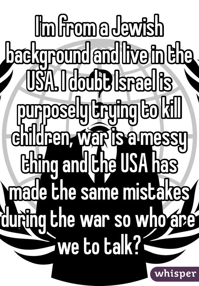 I'm from a Jewish background and live in the USA. I doubt Israel is purposely trying to kill children, war is a messy thing and the USA has made the same mistakes during the war so who are we to talk?