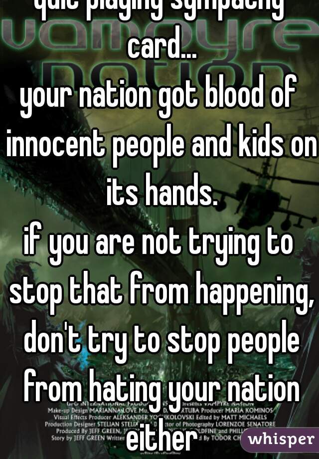 quit playing sympathy card...
your nation got blood of innocent people and kids on its hands.
if you are not trying to stop that from happening, don't try to stop people from hating your nation either