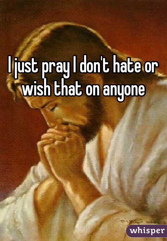 I just pray I don't hate or wish that on anyone 