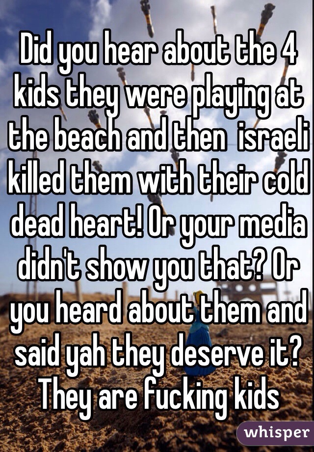 Did you hear about the 4 kids they were playing at the beach and then  israeli killed them with their cold dead heart! Or your media didn't show you that? Or you heard about them and said yah they deserve it? They are fucking kids 
