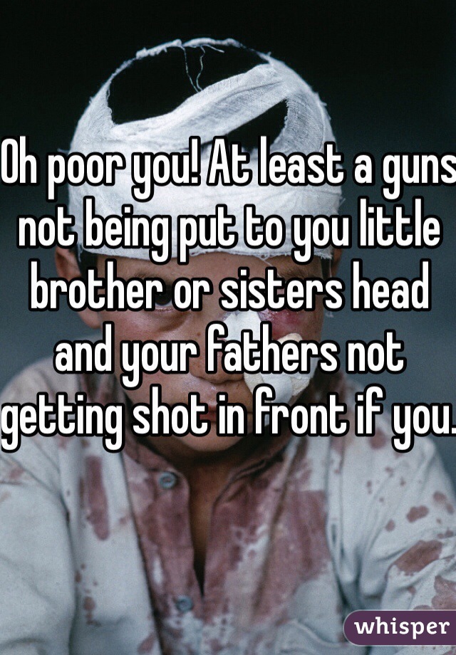 Oh poor you! At least a guns not being put to you little brother or sisters head and your fathers not getting shot in front if you. 