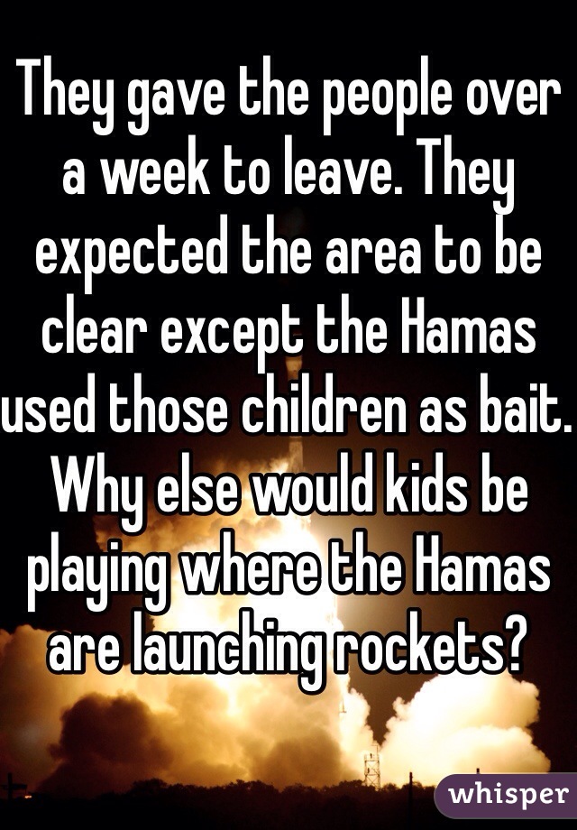 They gave the people over a week to leave. They expected the area to be clear except the Hamas used those children as bait. Why else would kids be playing where the Hamas are launching rockets? 