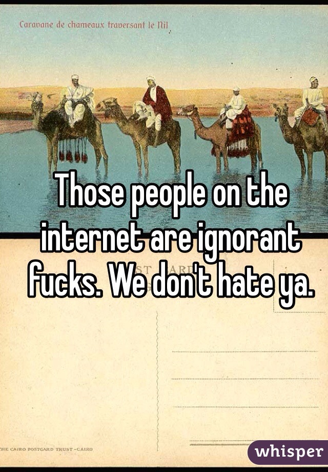 Those people on the internet are ignorant fucks. We don't hate ya.