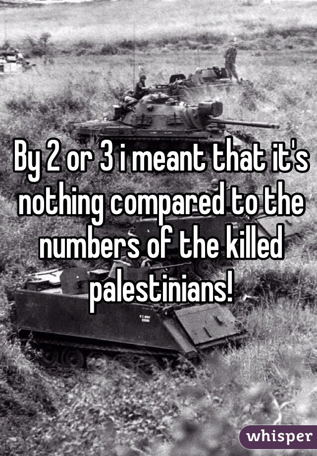 By 2 or 3 i meant that it's nothing compared to the numbers of the killed palestinians! 