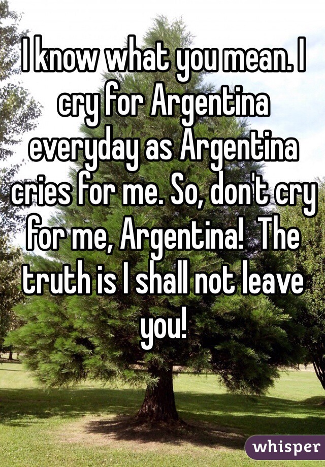 I know what you mean. I cry for Argentina everyday as Argentina cries for me. So, don't cry for me, Argentina!  The truth is I shall not leave you!