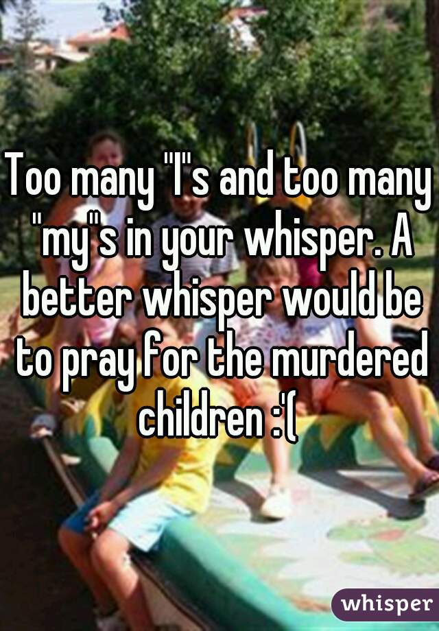 Too many "I"s and too many "my"s in your whisper. A better whisper would be to pray for the murdered children :'( 