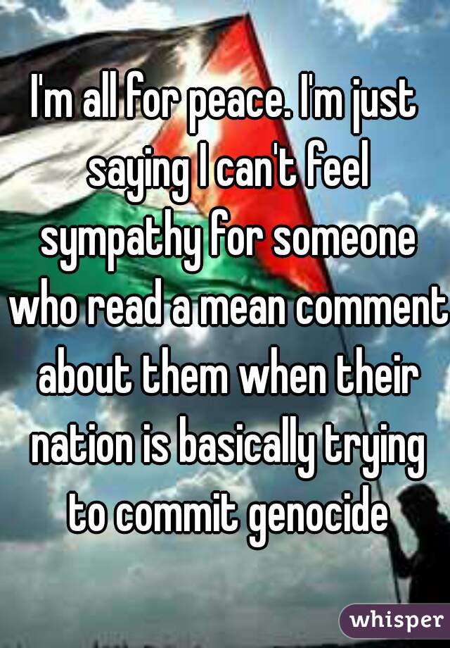 I'm all for peace. I'm just saying I can't feel sympathy for someone who read a mean comment about them when their nation is basically trying to commit genocide