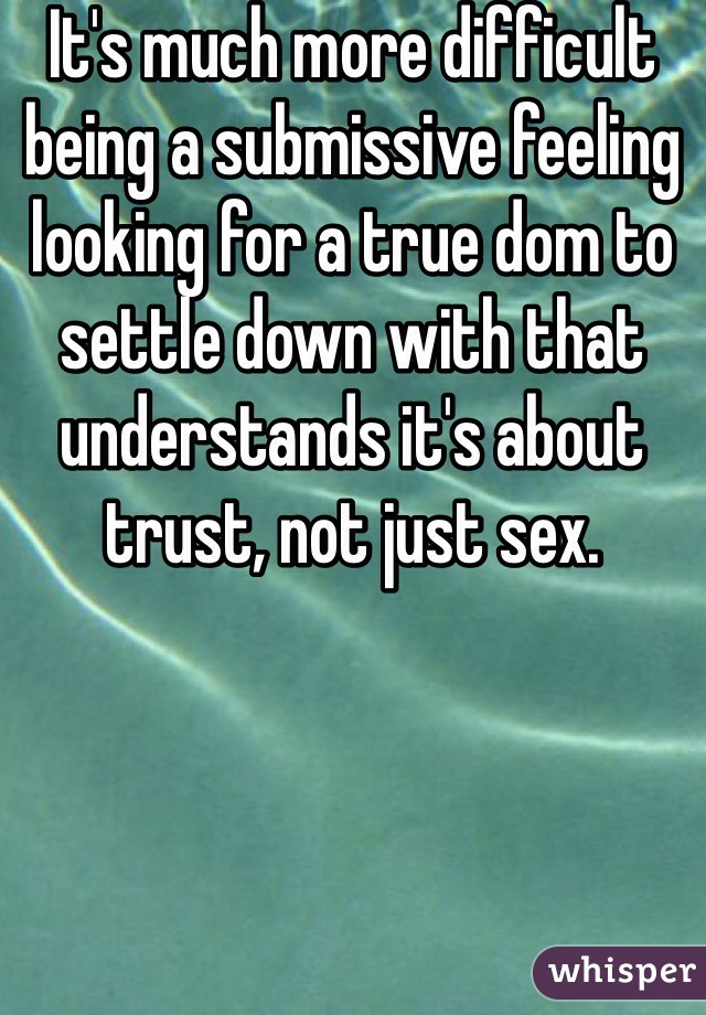 It's much more difficult being a submissive feeling looking for a true dom to settle down with that understands it's about trust, not just sex.