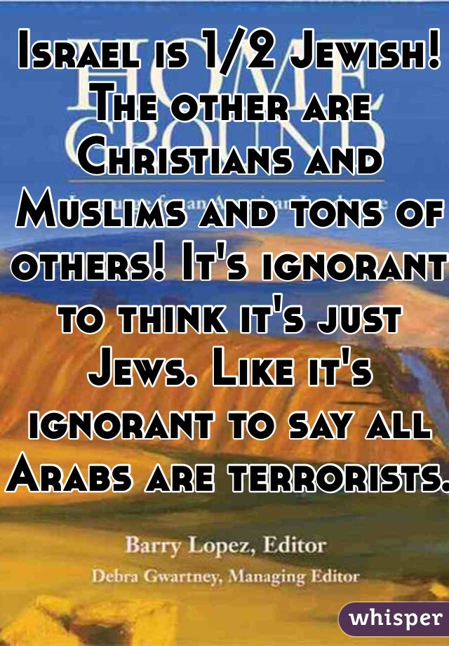 Israel is 1/2 Jewish! The other are Christians and Muslims and tons of others! It's ignorant to think it's just Jews. Like it's ignorant to say all Arabs are terrorists.