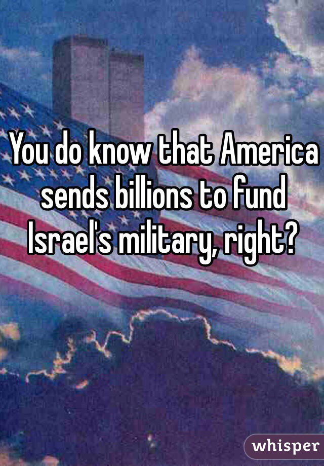 You do know that America sends billions to fund Israel's military, right? 