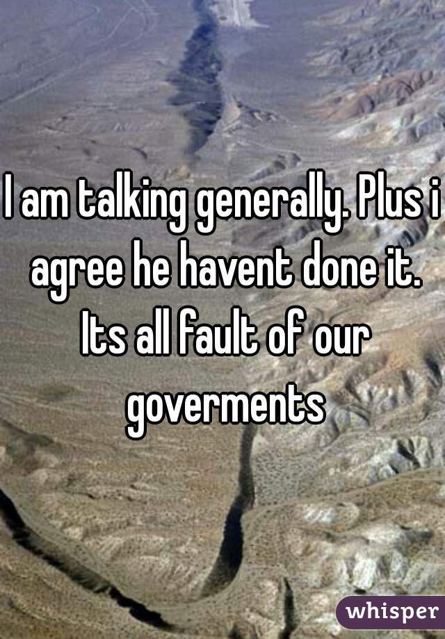 I am talking generally. Plus i agree he havent done it. Its all fault of our goverments