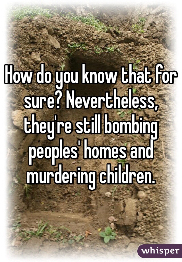 How do you know that for sure? Nevertheless, they're still bombing peoples' homes and murdering children.