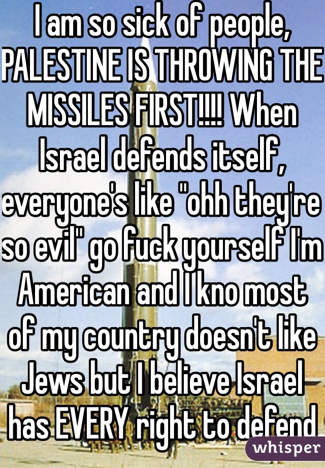 I am so sick of people, PALESTINE IS THROWING THE MISSILES FIRST!!!! When Israel defends itself, everyone's like "ohh they're so evil" go fuck yourself I'm American and I kno most of my country doesn't like Jews but I believe Israel has EVERY right to defend itself