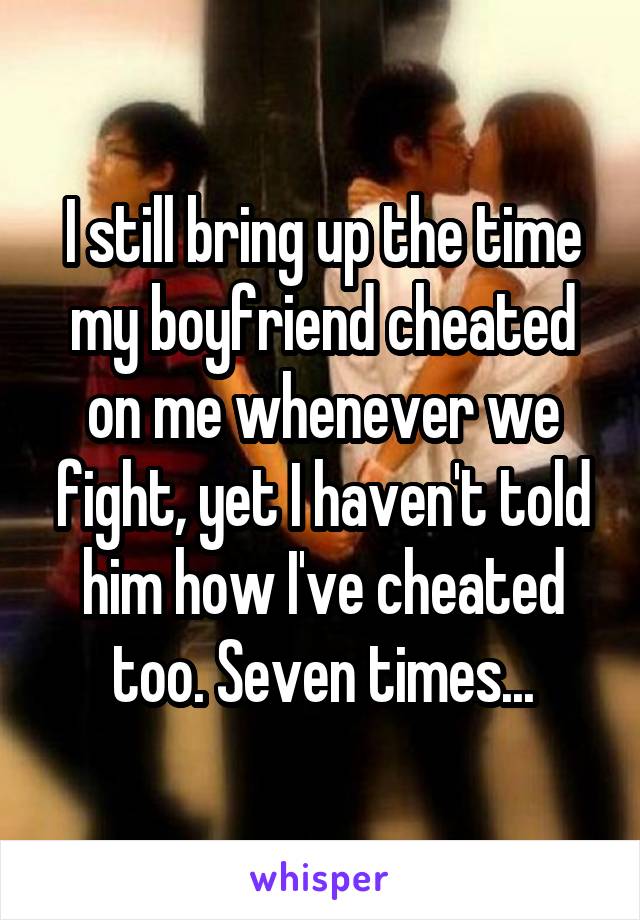 I still bring up the time my boyfriend cheated on me whenever we fight, yet I haven't told him how I've cheated too. Seven times...