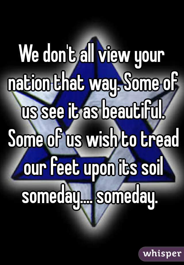 We don't all view your nation that way. Some of us see it as beautiful. Some of us wish to tread our feet upon its soil someday.... someday.  