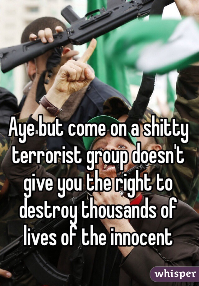 Aye but come on a shitty terrorist group doesn't give you the right to destroy thousands of lives of the innocent 