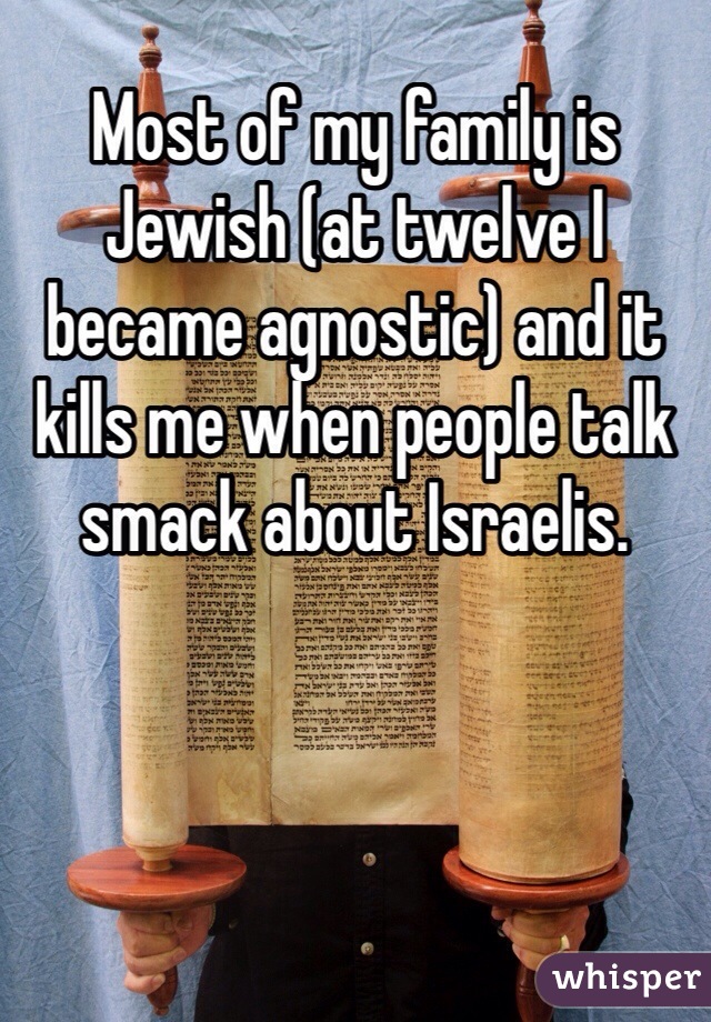 Most of my family is Jewish (at twelve I became agnostic) and it kills me when people talk smack about Israelis. 
