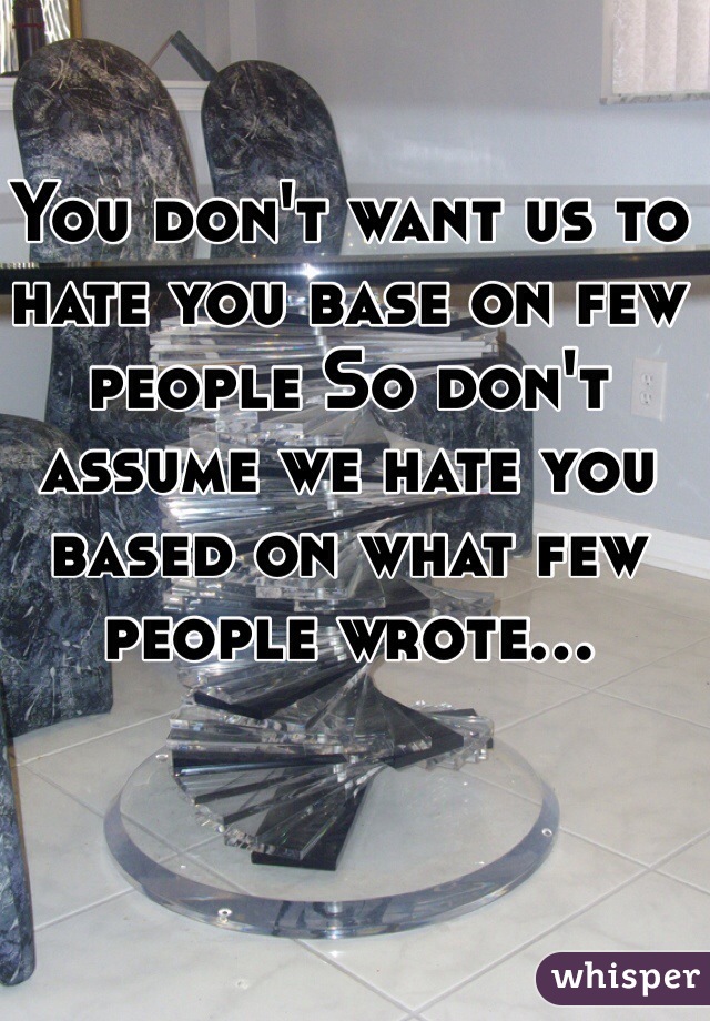 You don't want us to hate you base on few people So don't assume we hate you based on what few people wrote...