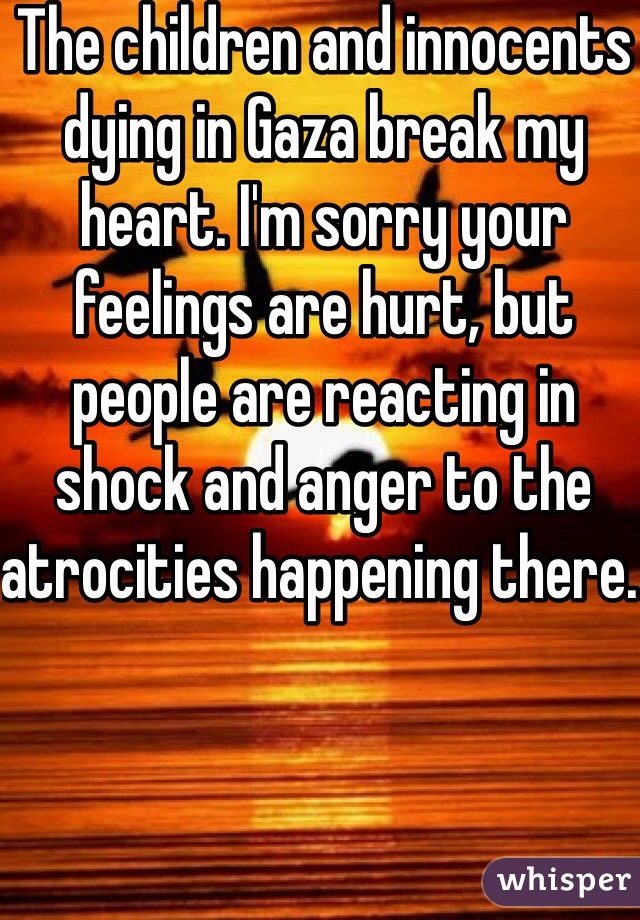 The children and innocents dying in Gaza break my heart. I'm sorry your feelings are hurt, but people are reacting in shock and anger to the atrocities happening there. 