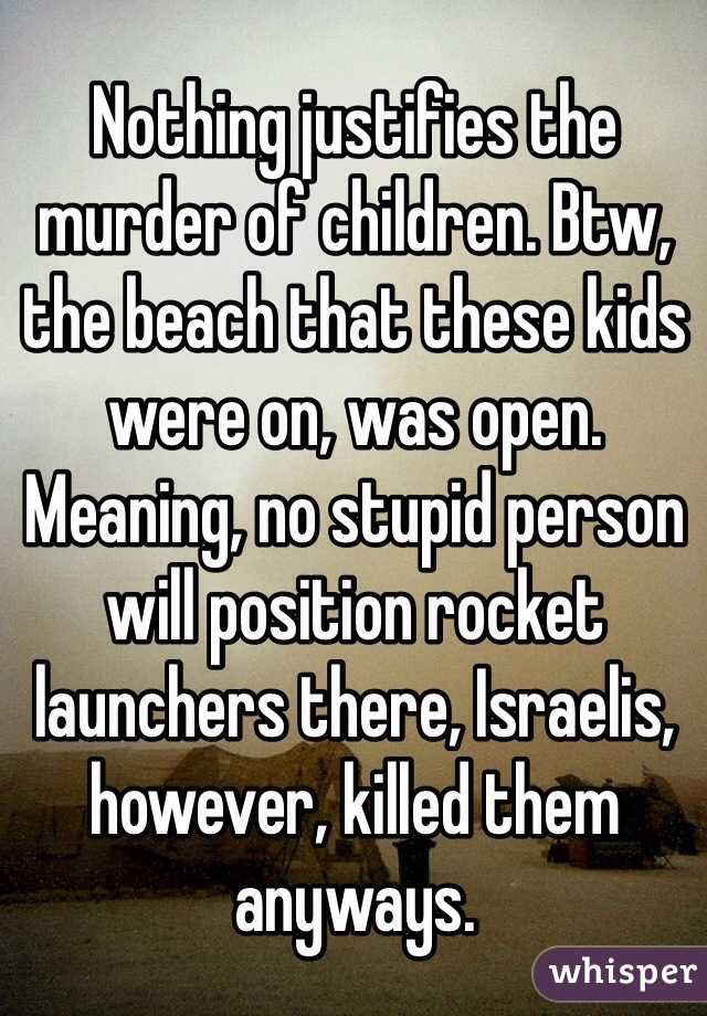 Nothing justifies the murder of children. Btw, the beach that these kids were on, was open. Meaning, no stupid person will position rocket launchers there, Israelis, however, killed them anyways. 