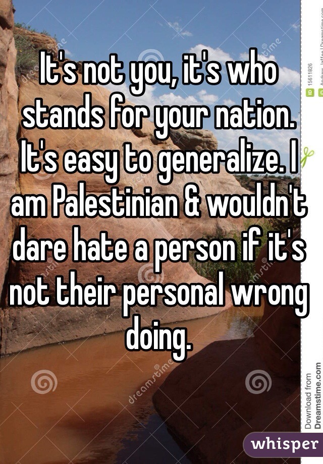 It's not you, it's who stands for your nation. It's easy to generalize. I am Palestinian & wouldn't dare hate a person if it's not their personal wrong doing. 