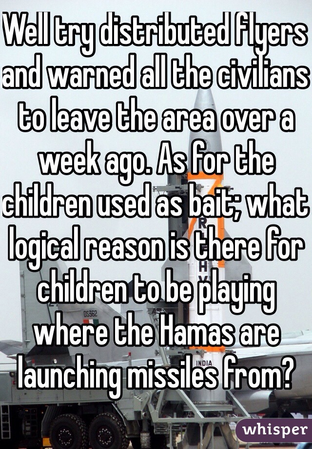 Well try distributed flyers and warned all the civilians to leave the area over a week ago. As for the children used as bait; what logical reason is there for children to be playing where the Hamas are launching missiles from? 