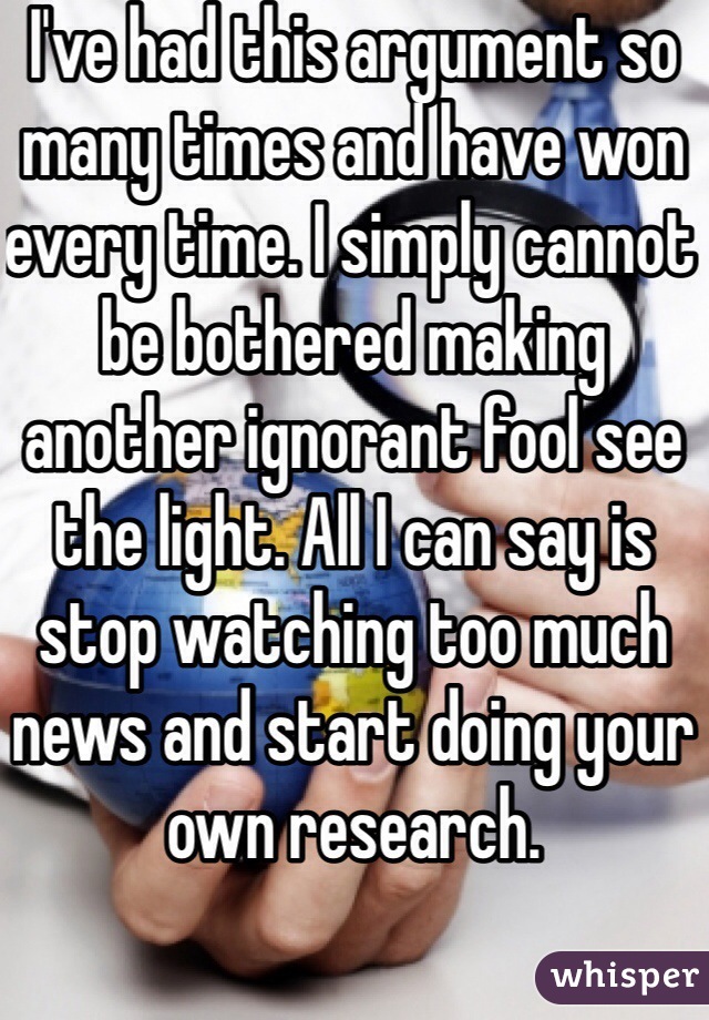 I've had this argument so many times and have won every time. I simply cannot be bothered making another ignorant fool see the light. All I can say is stop watching too much news and start doing your own research. 