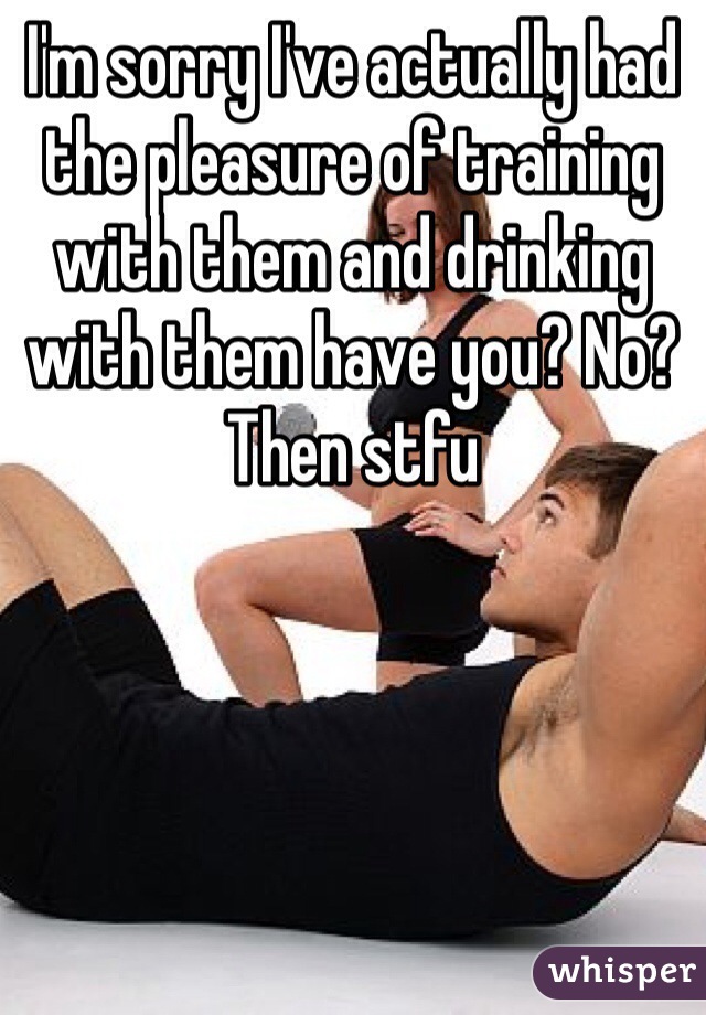 I'm sorry I've actually had the pleasure of training with them and drinking with them have you? No? Then stfu 