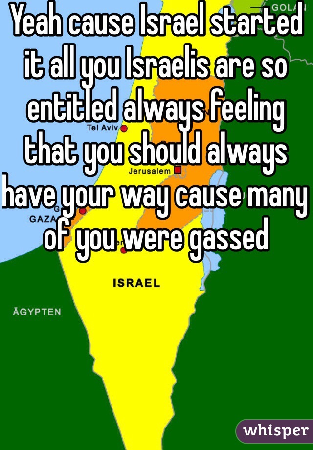 Yeah cause Israel started it all you Israelis are so entitled always feeling that you should always have your way cause many of you were gassed