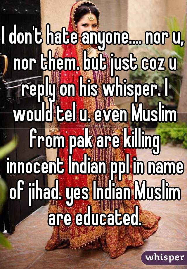 I don't hate anyone.... nor u, nor them. but just coz u reply on his whisper. I would tel u. even Muslim from pak are killing innocent Indian ppl in name of jihad. yes Indian Muslim are educated.