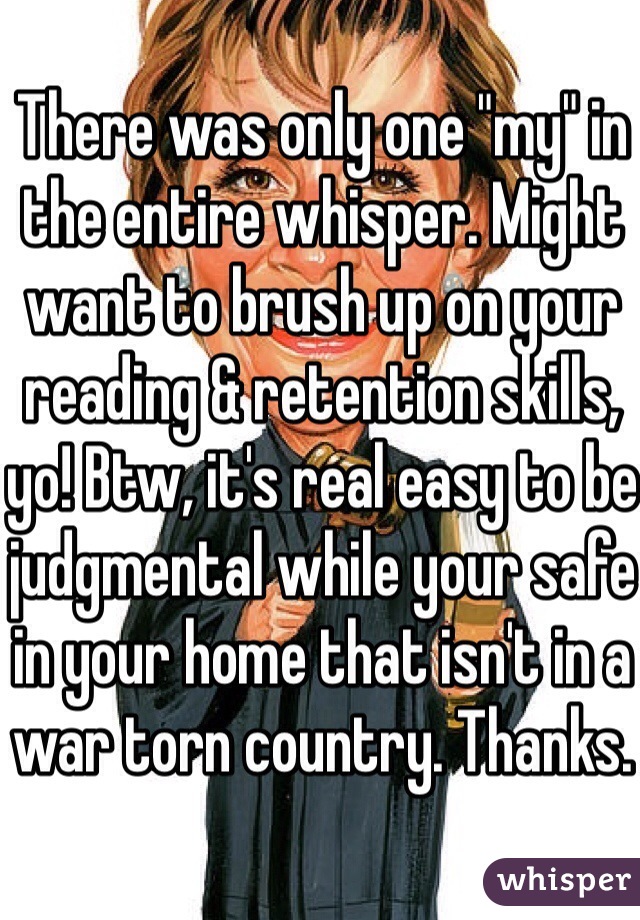 There was only one "my" in the entire whisper. Might want to brush up on your reading & retention skills, yo! Btw, it's real easy to be judgmental while your safe in your home that isn't in a war torn country. Thanks. 