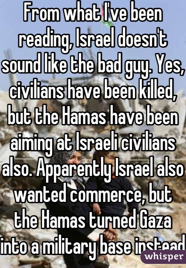 From what I've been reading, Israel doesn't sound like the bad guy. Yes, civilians have been killed, but the Hamas have been aiming at Israeli civilians also. Apparently Israel also wanted commerce, but the Hamas turned Gaza into a military base instead. 