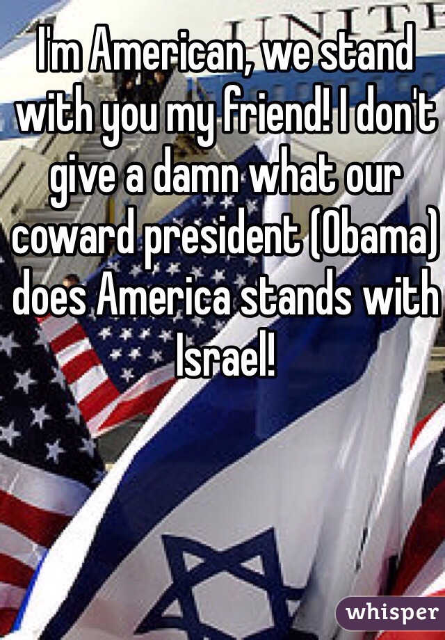 I'm American, we stand with you my friend! I don't give a damn what our coward president (Obama) does America stands with Israel! 