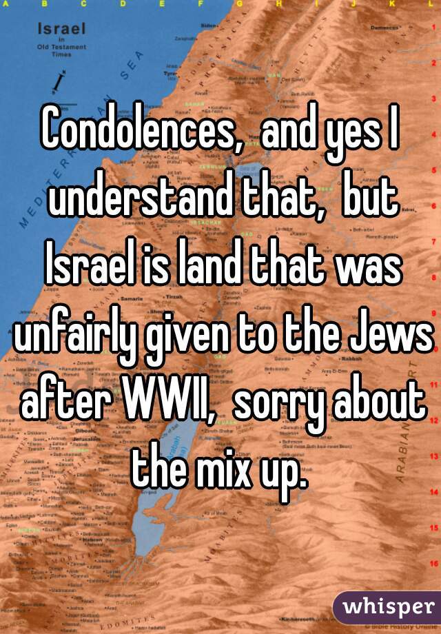 Condolences,  and yes I understand that,  but Israel is land that was unfairly given to the Jews after WWII,  sorry about the mix up. 