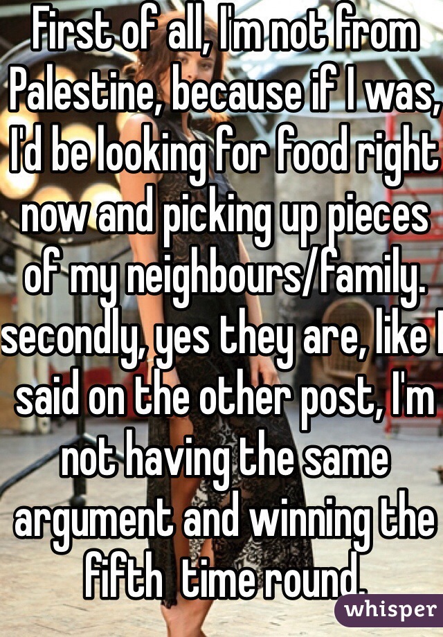 First of all, I'm not from Palestine, because if I was, I'd be looking for food right now and picking up pieces of my neighbours/family. secondly, yes they are, like I said on the other post, I'm not having the same argument and winning the fifth  time round. 