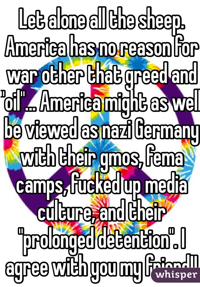 Let alone all the sheep. America has no reason for war other that greed and "oil"... America might as well be viewed as nazi Germany with their gmos, fema camps, fucked up media culture, and their "prolonged detention". I agree with you my friend!!