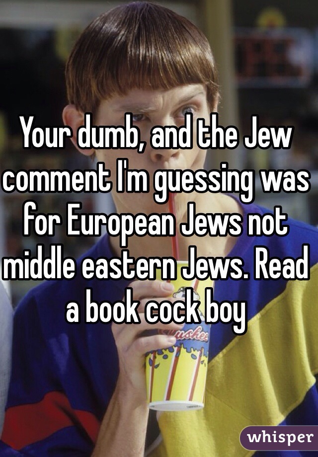 Your dumb, and the Jew comment I'm guessing was for European Jews not middle eastern Jews. Read a book cock boy