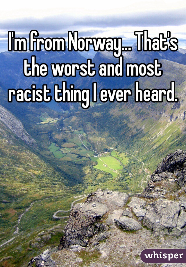 I'm from Norway... That's the worst and most racist thing I ever heard.