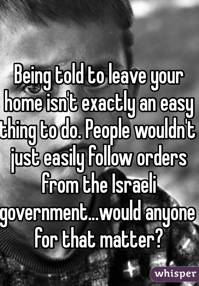 Being told to leave your home isn't exactly an easy thing to do. People wouldn't just easily follow orders from the Israeli government...would anyone for that matter?