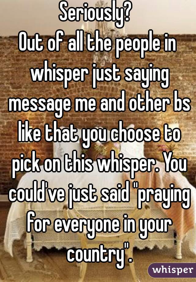 Seriously? 
Out of all the people in whisper just saying message me and other bs like that you choose to pick on this whisper. You could've just said "praying for everyone in your country".